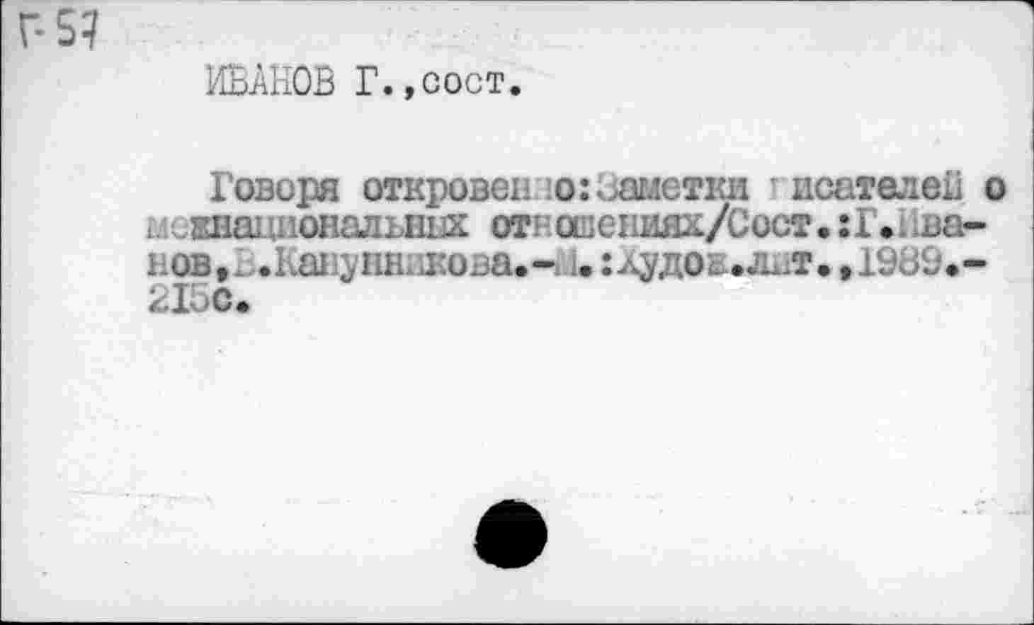 ﻿Г-5?
ИВАНОВ Г.,сост.
Говоря откровеннозаметки исателей о ^национальных от говениях/С ост. :Г.нва-нов.В.Канунникова.-! 1. :лудое.лит. ,19В9.-215С.